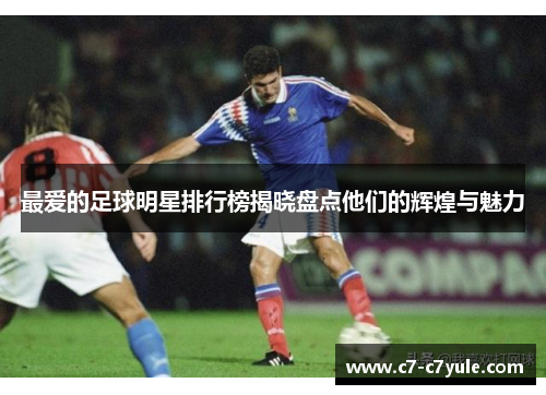 最爱的足球明星排行榜揭晓盘点他们的辉煌与魅力