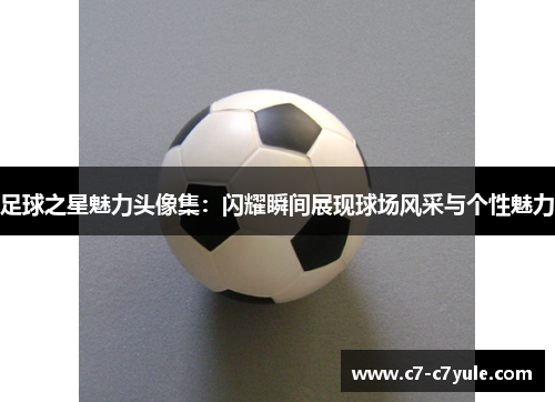 足球之星魅力头像集：闪耀瞬间展现球场风采与个性魅力