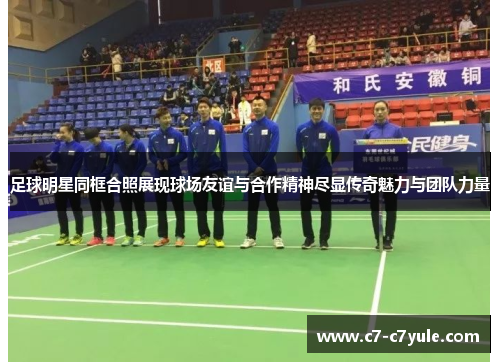 足球明星同框合照展现球场友谊与合作精神尽显传奇魅力与团队力量